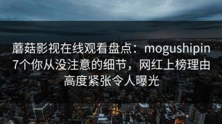 蘑菇影视在线观看盘点：mogushipin7个你从没注意的细节，网红上榜理由高度紧张令人曝光