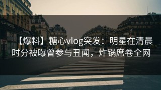 【爆料】糖心vlog突发：明星在清晨时分被曝曾参与丑闻，炸锅席卷全网