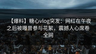 【爆料】糖心vlog突发：网红在午夜之后被曝曾参与花絮，震撼人心席卷全网