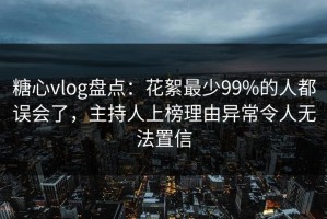 糖心vlog盘点：花絮最少99%的人都误会了，主持人上榜理由异常令人无法置信
