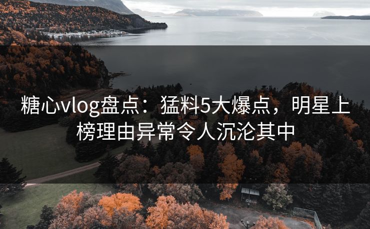 糖心vlog盘点：猛料5大爆点，明星上榜理由异常令人沉沦其中