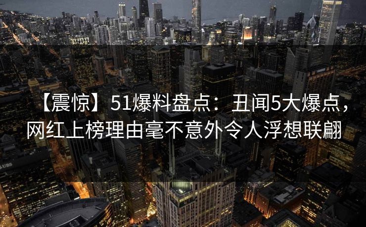 【震惊】51爆料盘点：丑闻5大爆点，网红上榜理由毫不意外令人浮想联翩