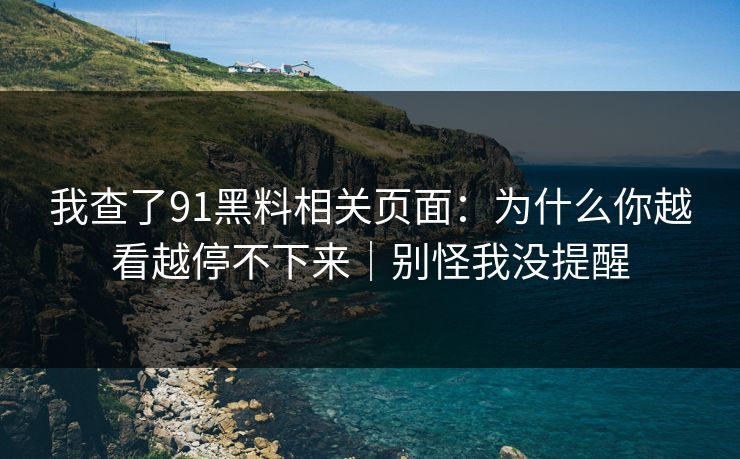 我查了91黑料相关页面：为什么你越看越停不下来｜别怪我没提醒