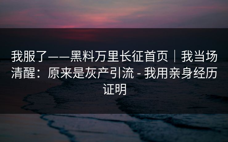 我服了——黑料万里长征首页｜我当场清醒：原来是灰产引流 - 我用亲身经历证明