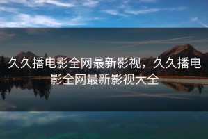 久久播电影全网最新影视，久久播电影全网最新影视大全