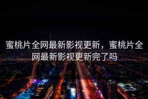 蜜桃片全网最新影视更新，蜜桃片全网最新影视更新完了吗