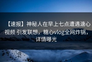 【速报】神秘人在早上七点遭遇溏心视频 引发联想，糖心vlog全网炸锅，详情曝光