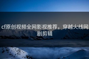 cf原创视频全网影视推荐，穿越火线网剧剪辑