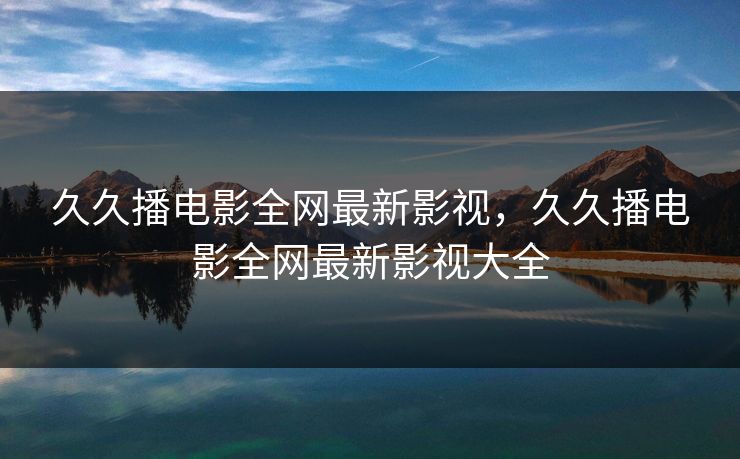 久久播电影全网最新影视,久久播电影全网最新影视大全 久久播电影全网最新影视,久久播电影全网最新影视大全
