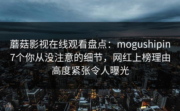 蘑菇影视在线观看盘点:mogushipin7个你从没注意的细节,网红上榜理由高度紧张令人曝光 蘑菇影视在线观看盘点:mogushipin7个你从没注意的细节,网红上榜理由高度紧张令人曝光
